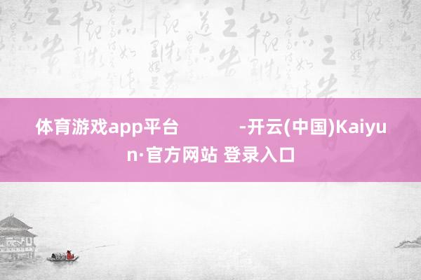 体育游戏app平台 -开云(中国)Kaiyun·官方网站 登录入口