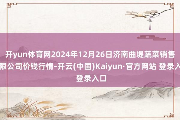 开yun体育网2024年12月26日济南曲堤蔬菜销售有限公司价钱行情-开云(中国)Kaiyun·官方网站 登录入口