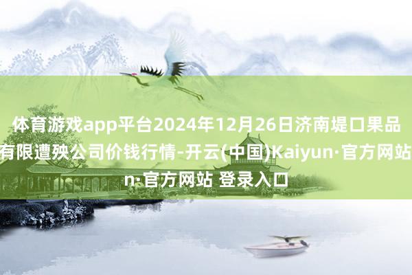 体育游戏app平台2024年12月26日济南堤口果品批发发展有限遭殃公司价钱行情-开云(中国)Kaiyun·官方网站 登录入口