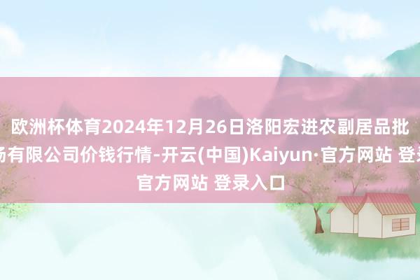 欧洲杯体育2024年12月26日洛阳宏进农副居品批发商场有限公司价钱行情-开云(中国)Kaiyun·官方网站 登录入口