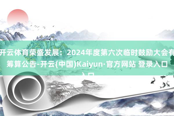 开云体育荣盛发展:2024年度第六次临时鼓励大会有筹算公告-开云(中国)Kaiyun·官方网站 登录入口