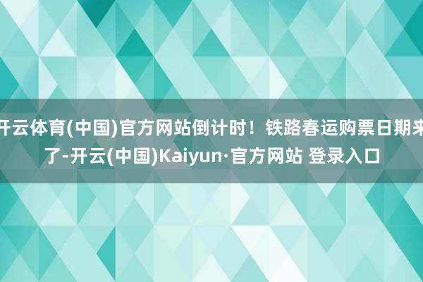 开云体育(中国)官方网站倒计时！铁路春运购票日期来了-开云(中国)Kaiyun·官方网站 登录入口