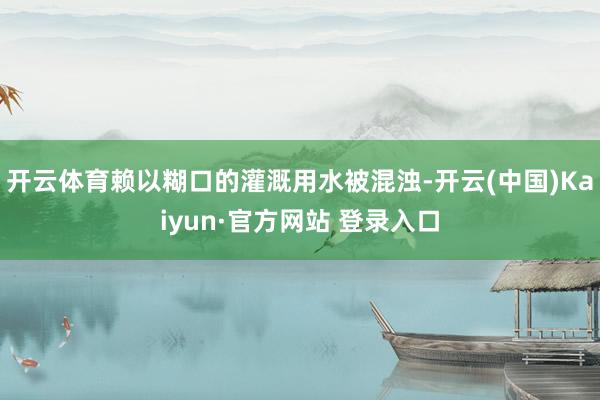 开云体育赖以糊口的灌溉用水被混浊-开云(中国)Kaiyun·官方网站 登录入口