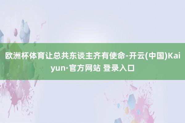 欧洲杯体育让总共东谈主齐有使命-开云(中国)Kaiyun·官方网站 登录入口