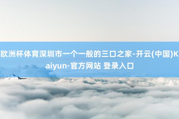 欧洲杯体育深圳市一个一般的三口之家-开云(中国)Kaiyun·官方网站 登录入口