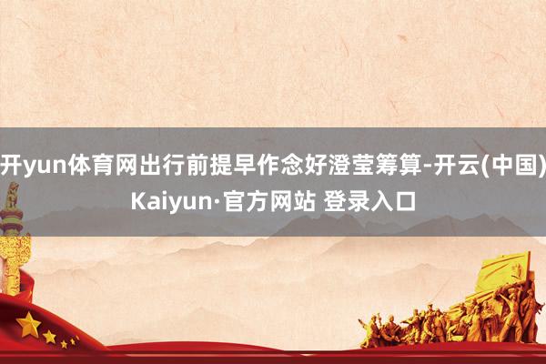 开yun体育网出行前提早作念好澄莹筹算-开云(中国)Kaiyun·官方网站 登录入口