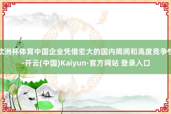 欧洲杯体育中国企业凭借宏大的国内阛阓和高度竞争性-开云(中国)Kaiyun·官方网站 登录入口