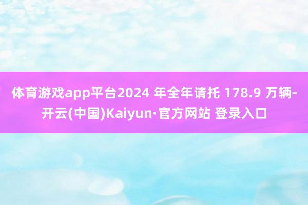 体育游戏app平台2024 年全年请托 178.9 万辆-开云(中国)Kaiyun·官方网站 登录入口