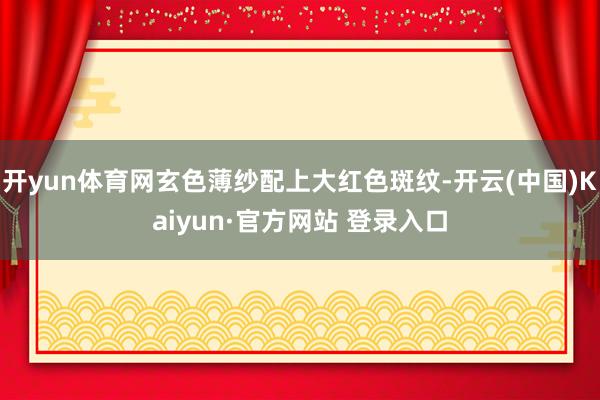 开yun体育网玄色薄纱配上大红色斑纹-开云(中国)Kaiyun·官方网站 登录入口
