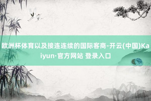 欧洲杯体育以及接连连续的国际客商-开云(中国)Kaiyun·官方网站 登录入口