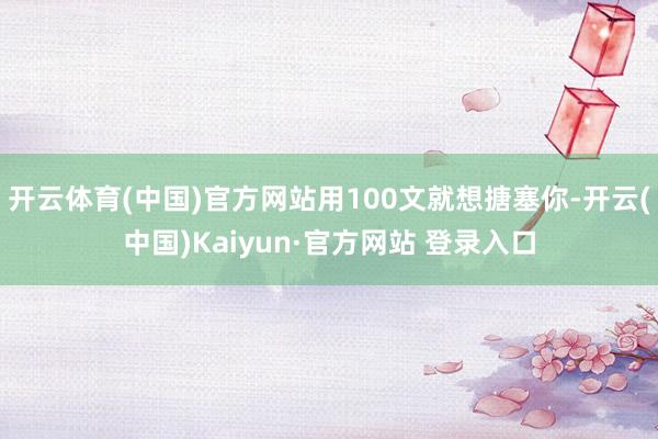开云体育(中国)官方网站用100文就想搪塞你-开云(中国)Kaiyun·官方网站 登录入口