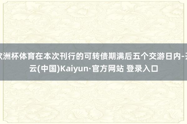 欧洲杯体育在本次刊行的可转债期满后五个交游日内-开云(中国)Kaiyun·官方网站 登录入口