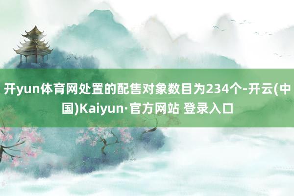 开yun体育网处置的配售对象数目为234个-开云(中国)Kaiyun·官方网站 登录入口