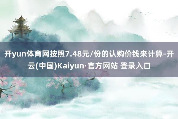开yun体育网　　按照7.48元/份的认购价钱来计算-开云(中国)Kaiyun·官方网站 登录入口