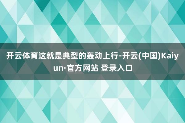 开云体育这就是典型的轰动上行-开云(中国)Kaiyun·官方网站 登录入口