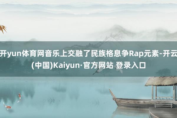 开yun体育网音乐上交融了民族格息争Rap元素-开云(中国)Kaiyun·官方网站 登录入口