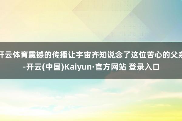 开云体育震撼的传播让宇宙齐知说念了这位苦心的父亲-开云(中国)Kaiyun·官方网站 登录入口
