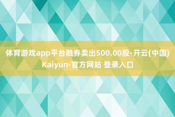 体育游戏app平台融券卖出500.00股-开云(中国)Kaiyun·官方网站 登录入口