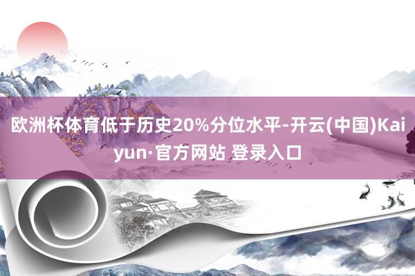 欧洲杯体育低于历史20%分位水平-开云(中国)Kaiyun·官方网站 登录入口