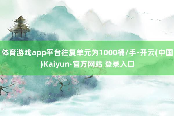 体育游戏app平台往复单元为1000桶/手-开云(中国)Kaiyun·官方网站 登录入口