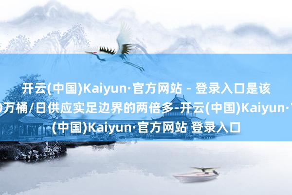 开云(中国)Kaiyun·官方网站 - 登录入口是该机构预测的本年30万桶/日供应实足边界的两倍多-开云(中国)Kaiyun·官方网站 登录入口