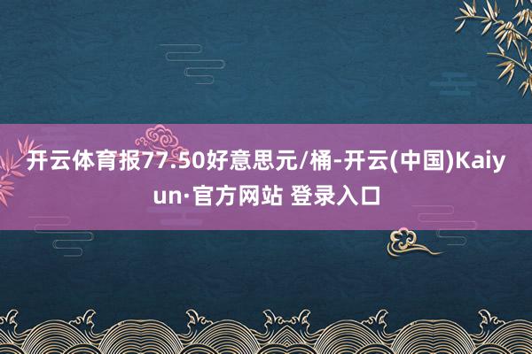 开云体育报77.50好意思元/桶-开云(中国)Kaiyun·官方网站 登录入口