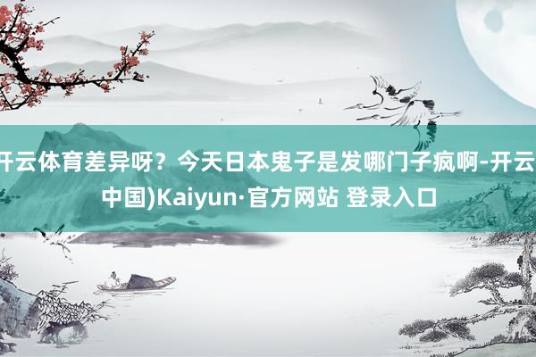 开云体育差异呀？今天日本鬼子是发哪门子疯啊-开云(中国)Kaiyun·官方网站 登录入口