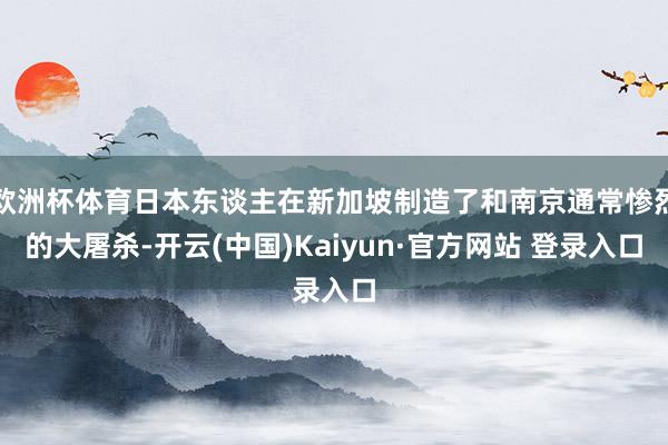 欧洲杯体育日本东谈主在新加坡制造了和南京通常惨烈的大屠杀-开云(中国)Kaiyun·官方网站 登录入口