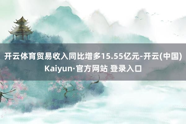 开云体育贸易收入同比增多15.55亿元-开云(中国)Kaiyun·官方网站 登录入口