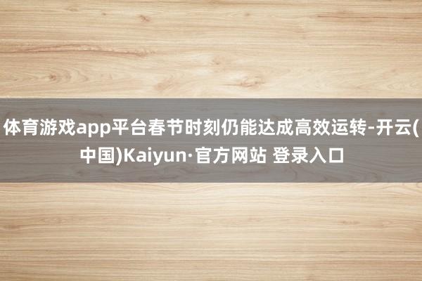 体育游戏app平台春节时刻仍能达成高效运转-开云(中国)Kaiyun·官方网站 登录入口