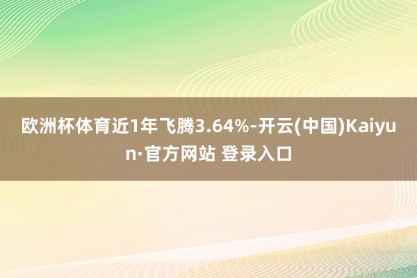 欧洲杯体育近1年飞腾3.64%-开云(中国)Kaiyun·官方网站 登录入口