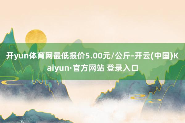 开yun体育网最低报价5.00元/公斤-开云(中国)Kaiyun·官方网站 登录入口
