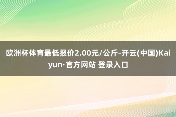 欧洲杯体育最低报价2.00元/公斤-开云(中国)Kaiyun·官方网站 登录入口