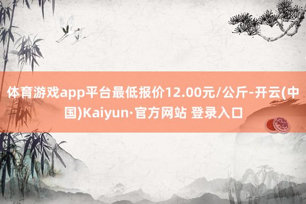 体育游戏app平台最低报价12.00元/公斤-开云(中国)Kaiyun·官方网站 登录入口