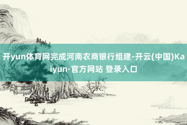 开yun体育网完成河南农商银行组建-开云(中国)Kaiyun·官方网站 登录入口