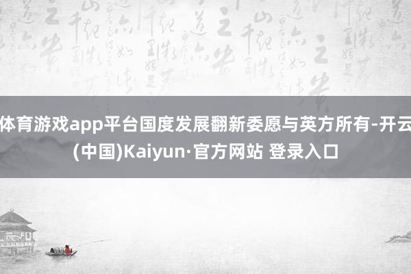 体育游戏app平台国度发展翻新委愿与英方所有-开云(中国)Kaiyun·官方网站 登录入口