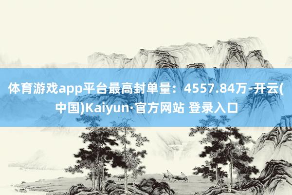 体育游戏app平台最高封单量：4557.84万-开云(中国)Kaiyun·官方网站 登录入口