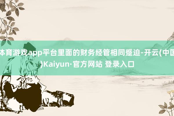 体育游戏app平台里面的财务经管相同蹙迫-开云(中国)Kaiyun·官方网站 登录入口