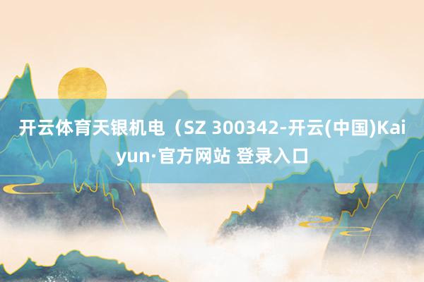 开云体育天银机电（SZ 300342-开云(中国)Kaiyun·官方网站 登录入口