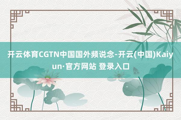 开云体育CGTN中国国外频说念-开云(中国)Kaiyun·官方网站 登录入口