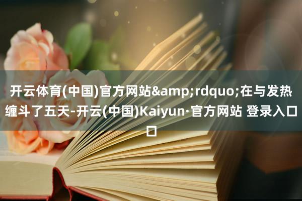 开云体育(中国)官方网站&rdquo;在与发热缠斗了五天-开云(中国)Kaiyun·官方网站 登录入口