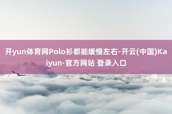 开yun体育网Polo衫都能缓慢左右-开云(中国)Kaiyun·官方网站 登录入口