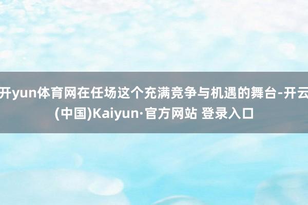 开yun体育网在任场这个充满竞争与机遇的舞台-开云(中国)Kaiyun·官方网站 登录入口