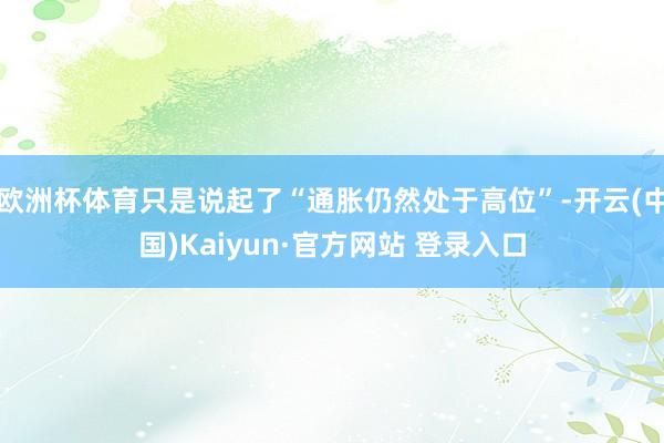 欧洲杯体育只是说起了“通胀仍然处于高位”-开云(中国)Kaiyun·官方网站 登录入口