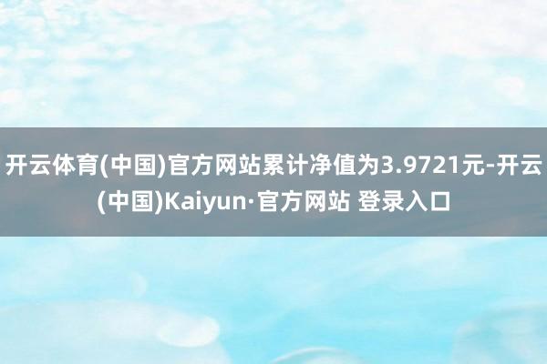 开云体育(中国)官方网站累计净值为3.9721元-开云(中国)Kaiyun·官方网站 登录入口