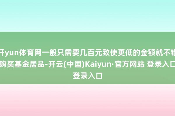 开yun体育网一般只需要几百元致使更低的金额就不错购买基金居品-开云(中国)Kaiyun·官方网站 登录入口