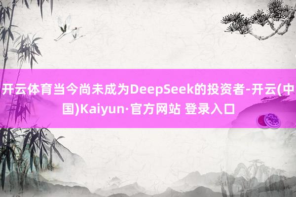 开云体育当今尚未成为DeepSeek的投资者-开云(中国)Kaiyun·官方网站 登录入口