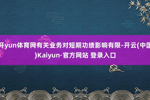 开yun体育网有关业务对短期功绩影响有限-开云(中国)Kaiyun·官方网站 登录入口