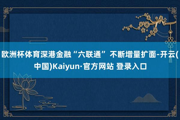 欧洲杯体育深港金融“六联通” 不断增量扩面-开云(中国)Kaiyun·官方网站 登录入口