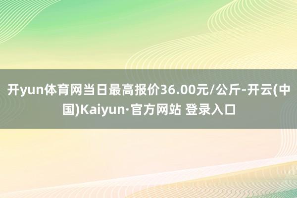 开yun体育网当日最高报价36.00元/公斤-开云(中国)Kaiyun·官方网站 登录入口